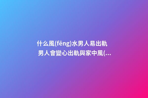 什么風(fēng)水男人易出軌 男人會變心出軌與家中風(fēng)水關(guān)系大